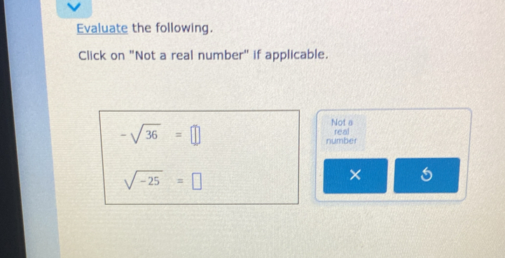 Evaluate the following. 
Click on "Not a real number" if applicable.
-sqrt(36)=□
Not a 
real 
number
sqrt(-25)=□
×