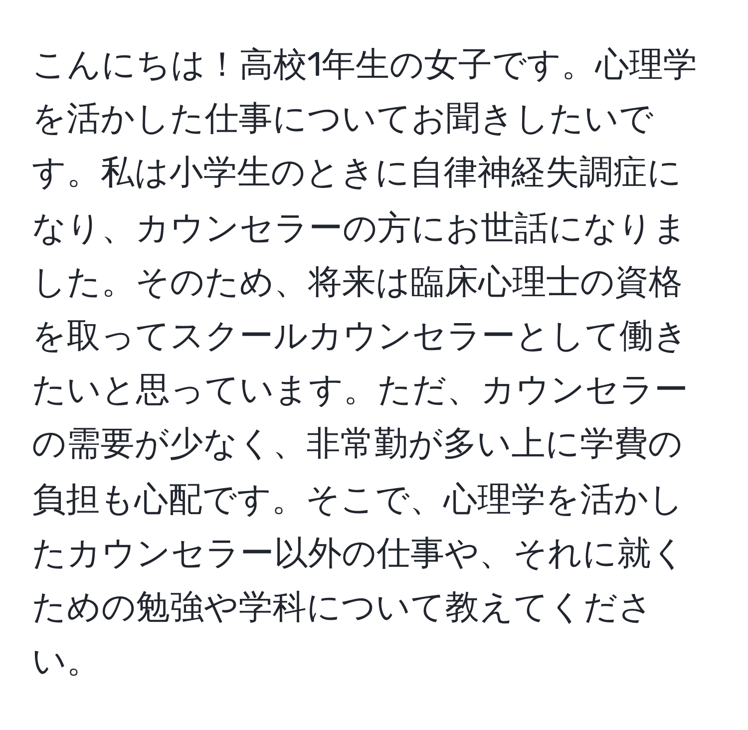 こんにちは！高校1年生の女子です。心理学を活かした仕事についてお聞きしたいです。私は小学生のときに自律神経失調症になり、カウンセラーの方にお世話になりました。そのため、将来は臨床心理士の資格を取ってスクールカウンセラーとして働きたいと思っています。ただ、カウンセラーの需要が少なく、非常勤が多い上に学費の負担も心配です。そこで、心理学を活かしたカウンセラー以外の仕事や、それに就くための勉強や学科について教えてください。