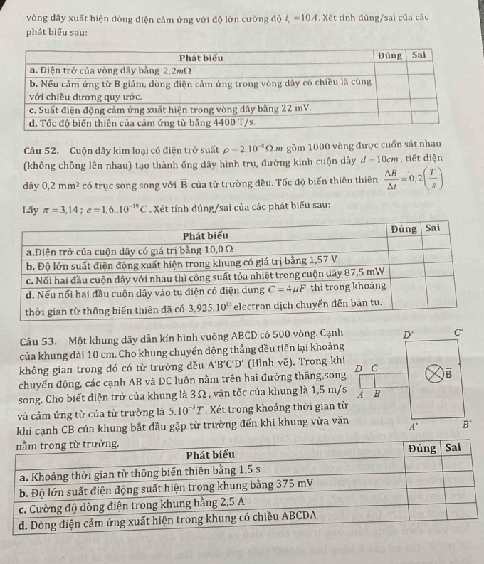 vòng dây xuất hiện dòng điện cảm ứng với độ lớn cường độ i_c=10A. Xét tính đúng/sai của các
phát biểu sau:
Câu 52. Cuộn dây kim loại có điện trở suất rho =2.10^(-8)Omega .m gồm 1000 vòng được cuốn sát nhau
(không chồng lên nhau) tạo thành ống dây hình trụ, đường kính cuộn dây d=10cm , tiết diện
dây 0,2mm^2 có trục song song với overline B của từ trường đều. Tốc độ biến thiên thiên  △ B/△ t =0,2( T/s )
Lấy π =3,14;e=1,6.,10^(-19)C. Xét tính đúng/sai của các phát biểu sau:
Câu 53. Một khung dây dẫn kín hình vuông ABCD có 500 vòng. Cạnh
của khung dài 10 cm. Cho khung chuyến động thẳng đều tiến lại khoảng
không gian trong đó có từ trường đều A'B'C'D' (Hình vẽ). Trong khi
chuyển động, các cạnh AB và DC luôn nằm trên hai đường thẳng song
song. Cho biết điện trở của khung là 3Ω , vận tốc của khung là 1,5 m/s
và cảm ứng từ của từ trường là 5.10^(-3)T. Xét trong khoảng thời gian từ
khi cạnh CB của khung bắt đầu gặp từ trường đến khi khung vừa vặn