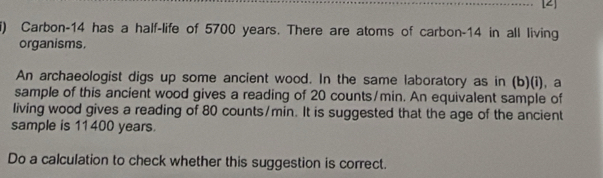 [2] 
) Carbon-14 has a half-life of 5700 years. There are atoms of carbon- 14 in all living 
organisms. 
An archaeologist digs up some ancient wood. In the same laboratory as in (b)(i), a 
sample of this ancient wood gives a reading of 20 counts/min. An equivalent sample of 
living wood gives a reading of 80 counts/min. It is suggested that the age of the ancient 
sample is 11400 years. 
Do a calculation to check whether this suggestion is correct.