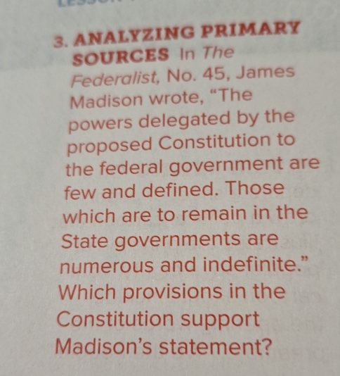 ANALYZING PRIMARY 
SOURCES In The 
Federalist, No. 45, James 
Madison wrote, “The 
powers delegated by the 
proposed Constitution to 
the federal government are 
few and defined. Those 
which are to remain in the 
State governments are 
numerous and indefinite.” 
Which provisions in the 
Constitution support 
Madison's statement?