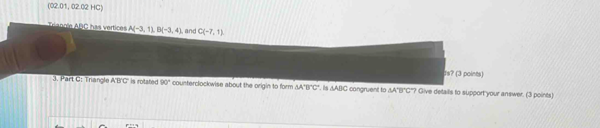 (02.01, 02.02 HC) 
rinoe ABC has vertices A(-3,1), B(-3,4), , and C(-7,1)
ds? (3 points) 
3. Part C: Triangle A'B'C' is rotated 90° counterclockwise about the origin to form △ A''B''C''. Is △ ABC congruent to △ A°B°C°? Give details to support your answer. (3 points)