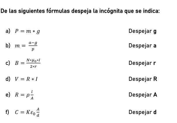 De las siguientes fórmulas despeja la incógnita que se indica: 
a) P=m*g Despejar g
b) m= (a-g)/p  Despejar a
c) B=frac N*mu _0*I2*r Despejar r
d) V=R*I Despejar R
e) R=rho  l/A  Despejar A
f) C=Kvarepsilon _0 A/d  Despejar d