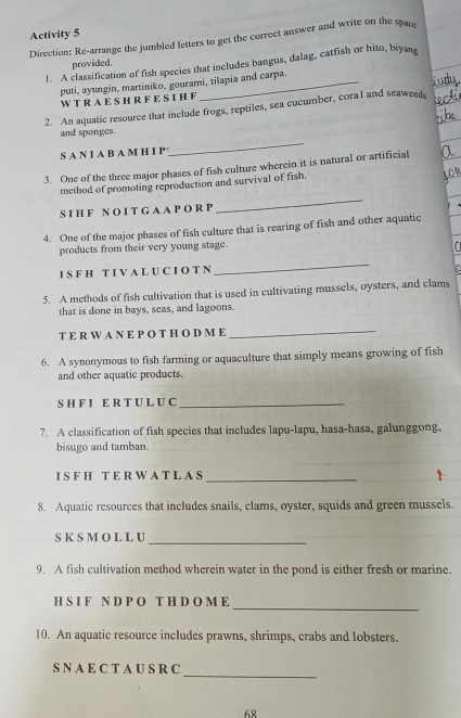 Activity 5 
Direction: Re-arrange the jumbled letters to get the correct answer and write on the space 
provided. 
1. A classification of fish species that includes bangus, dalag, catfish or hito, biyang 
puti, ayungin, martiniko, gourami, tilapia and carpa 
W T RA E S HR F E SI H F 
2. An aquatic resource that include frogs, reptiles, sea cucumber, coral and seaweed, 
_ 
and sponges. 
S A N I A B A M H I P 
3. One of the three major phases of fish culture wherein it is natural or artificial 
method of promoting reproduction and survival of fish. 
S I H F N O I T G A A P O R P 
_ 
4. One of the major phases of fish culture that is rearing of fish and other aquatic 
products from their very young stage. 
a 
I S F H T I V A L U C I O T N 
_ 
5. A methods of fish cultivation that is used in cultivating mussels, oysters, and clams 
that is done in bays, seas, and lagoons. 
T E RW A N E P O T H O D M E_ 
6. A synonymous to fish farming or aquaculture that simply means growing of fish 
and other aquatic products. 
S H F I E R T U L U C_ 
7. A classification of fish species that includes lapu-lapu, hasa-hasa, galunggong, 
bisugo and tamban. 
I S F H T E R W A T L A S 
_ 
8. Aquatic resources that includes snails, clams, oyster, squids and green mussels. 
_ 
S K S M O L L U 
9. A fish cultivation method wherein water in the pond is either fresh or marine. 
_ 
H S I F N D P O T H D O M E 
10. An aquatic resource includes prawns, shrimps, crabs and lobsters. 
_ 
S N A E C T A U S R C 
68