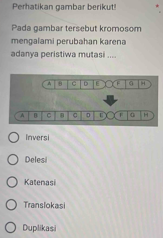 Perhatikan gambar berikut!
Pada gambar tersebut kromosom
mengalami perubahan karena
adanya peristiwa mutasi ....
Inversi
Delesi
Katenasi
Translokasi
Duplikasi