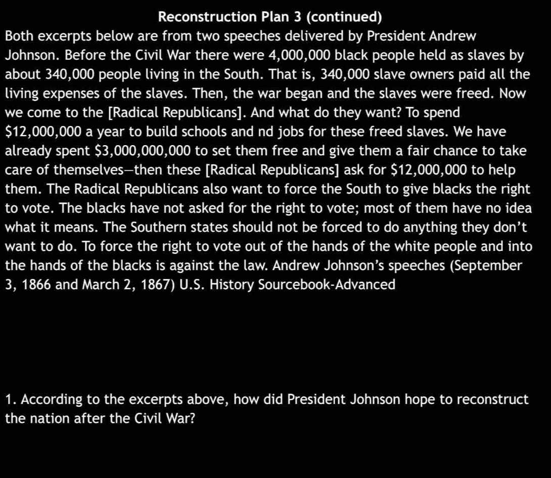 Reconstruction Plan 3 (continued) 
Both excerpts below are from two speeches delivered by President Andrew 
Johnson. Before the Civil War there were 4,000,000 black people held as slaves by 
about 340,000 people living in the South. That is, 340,000 slave owners paid all the 
living expenses of the slaves. Then, the war began and the slaves were freed. Now 
we come to the [Radical Republicans]. And what do they want? To spend
$12,000,000 a year to build schools and nd jobs for these freed slaves. We have 
already spent $3,000,000,000 to set them free and give them a fair chance to take 
care of themselves—then these [Radical Republicans] ask for $12,000,000 to help 
them. The Radical Republicans also want to force the South to give blacks the right 
to vote. The blacks have not asked for the right to vote; most of them have no idea 
what it means. The Southern states should not be forced to do anything they don’t 
want to do. To force the right to vote out of the hands of the white people and into 
the hands of the blacks is against the law. Andrew Johnson’s speeches (September 
3, 1866 and March 2, 1867) U.S. History Sourcebook-Advanced 
1. According to the excerpts above, how did President Johnson hope to reconstruct 
the nation after the Civil War?