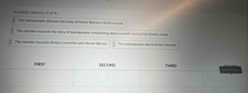 Available Options ( 4 of 4 )
The townspeople discover the body of Homer Barron in Emily's house.
The narrator recounts the story of townspeople complaining about a smell coming from Emily's house.
The narrator recounts Emily's courtship with Homer Barron. The townspeople attend Emily's funeral.