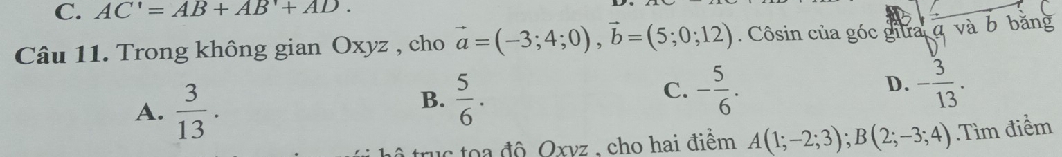 AC'=AB+AB'+AD. 
Câu 11. Trong không gian Oxyz , cho vector a=(-3;4;0), vector b=(5;0;12). Côsin của góc giữa và b bằng
A.  3/13 .
B.  5/6 .
C. - 5/6 . - 3/13 . 
D.
uc toa độ Oxvz , cho hai điểm A(1;-2;3); B(2;-3;4) Tìm điểm