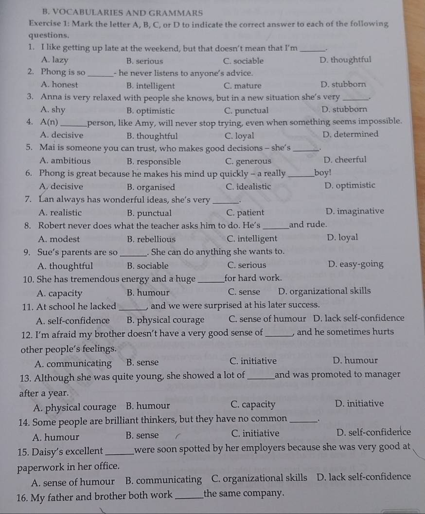 VOCABULARIES AND GRAMMARS
Exercise 1: Mark the letter A, B, C, or D to indicate the correct answer to each of the following
questions.
1. I like getting up late at the weekend, but that doesn’t mean that I’m _.
A. lazy B. serious C. sociable D. thoughtful
2. Phong is so _- he never listens to anyone's advice.
A. honest B. intelligent C. mature D. stubborn
3. Anna is very relaxed with people she knows, but in a new situation she’s very _.
A. shy B. optimistic C. punctual D. stubborn
A. A(n) _person, like Amy, will never stop trying, even when something seems impossible.
A. decisive B. thoughtful C. loyal D. determined
5. Mai is someone you can trust, who makes good decisions - she’s _.
A. ambitious B. responsible C. generous D. cheerful
6. Phong is great because he makes his mind up quickly - a really _boy!
A. decisive B. organised C. idealistic D. optimistic
7. Lan always has wonderful ideas, she’s very _.
A. realistic B. punctual C. patient D. imaginative
8. Robert never does what the teacher asks him to do. He's_ and rude.
A. modest B. rebellious C. intelligent D. loyal
9. Sue's parents are so _. She can do anything she wants to.
A. thoughtful B. sociable C. serious D. easy-going
10. She has tremendous energy and a huge_ for hard work.
A. capacity B. humour C. sense D. organizational skills
11. At school he lacked _, and we were surprised at his later success.
A. self-confidence B. physical courage C. sense of humour D. lack self-confidence
12. I’m afraid my brother doesn’t have a very good sense of_ , and he sometimes hurts 
other people’s feelings.
A. communicating B. sense C. initiative
D. humour
13. Although she was quite young, she showed a lot of_ and was promoted to manager.
after a year.
A. physical courage B. humour C. capacity D. initiative
14. Some people are brilliant thinkers, but they have no common_ .
A. humour B. sense C. initiative D. self-confidence
15. Daisy's excellent_ were soon spotted by her employers because she was very good at.
paperwork in her office.
A. sense of humour B. communicating C. organizational skills D. lack self-confidence
16. My father and brother both work _the same company.