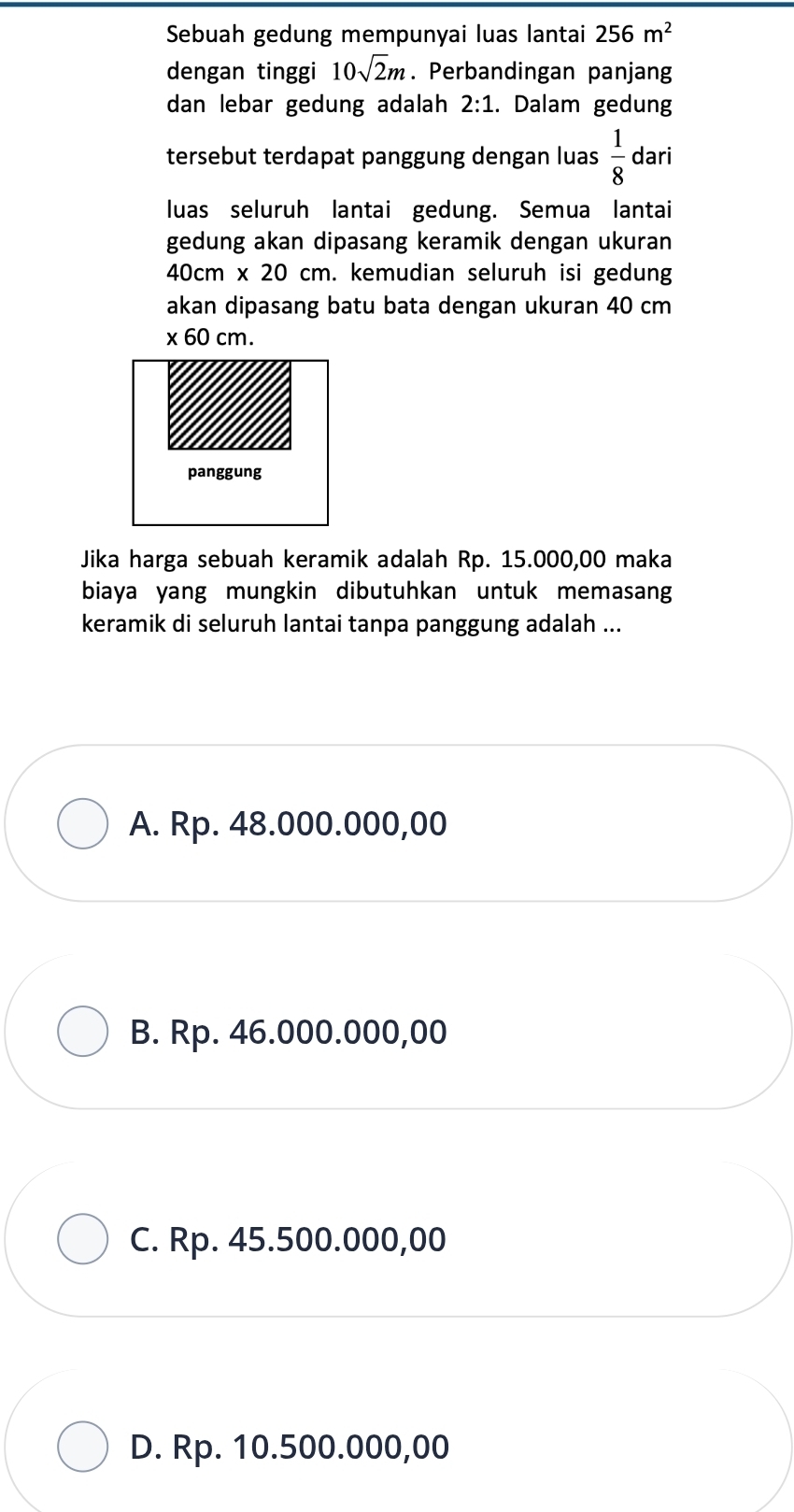 Sebuah gedung mempunyai luas lantai 256m^2
dengan tinggi 10sqrt(2)m. Perbandingan panjang
dan lebar gedung adalah 2:1. Dalam gedung
tersebut terdapat panggung dengan luas  1/8  dari
luas seluruh lantai gedung. Semua lantai
gedung akan dipasang keramik dengan ukuran
40cm* 20cm. kemudian seluruh isi gedung
akan dipasang batu bata dengan ukuran 40 cm
* 60cm. 
Jika harga sebuah keramik adalah Rp. 15.000,00 maka
biaya yang mungkin dibutuhkan untuk memasang
keramik di seluruh lantai tanpa panggung adalah ...
A. Rp. 48.000.000,00
B. Rp. 46.000.000,00
C. Rp. 45.500.000,00
D. Rp. 10.500.000,00