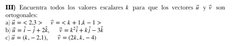 III) Encuentra todos los valores escalares k para que los vectores vector u y vector v son 
ortogonales: 
a) vector u=<2</tex>, 3>vector v= , k-1>
b) vector u=hat i-hat j+2hat k, vector v=k^2hat i+khat j-3hat k
c) vector u=(k,-2,1), vector v=(2k,k,-4)