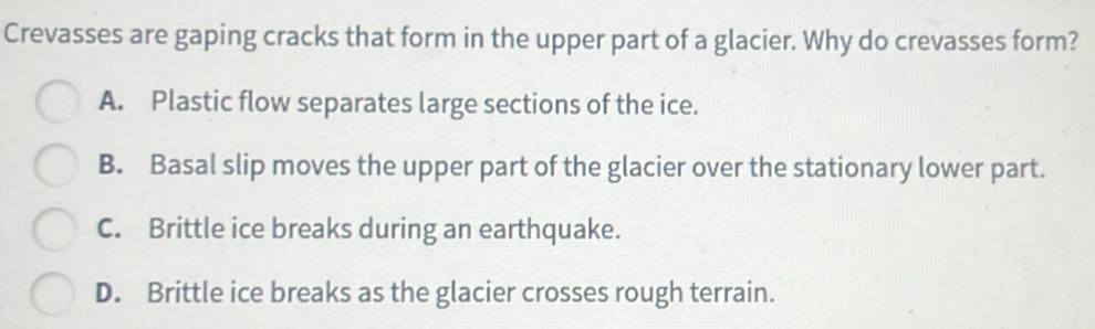 Crevasses are gaping cracks that form in the upper part of a glacier. Why do crevasses form?
A. Plastic flow separates large sections of the ice.
B. Basal slip moves the upper part of the glacier over the stationary lower part.
C. Brittle ice breaks during an earthquake.
D. Brittle ice breaks as the glacier crosses rough terrain.