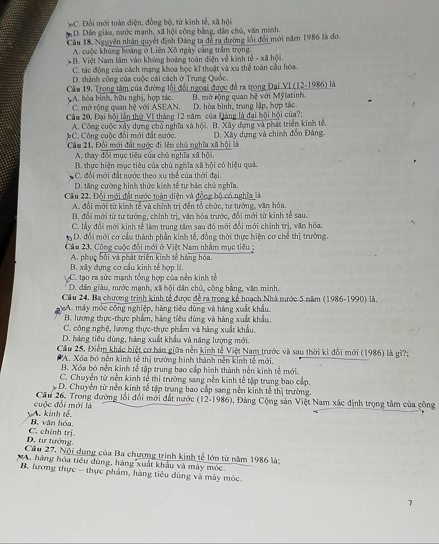 *C. Đổi mới toàn diện, đồng bộ, từ kinh tế, xã hội
3D. Dân giàu, nước mạnh, xã hội công bằng, dân chủ, văn minh.
Câu 18. Nguyên nhân quyết định Đảng ta để ra đường lối đổi mới năm 1986 là do.
A. cuộc khủng hoảng ở Liên Xô ngày càng trầm trọng.
B. Việt Nam lâm vào khủng hoảng toàn diện về kinh tế - xã hội.
C. tác động của cách mạng khoa học kĩ thuật và xu thế toàn cầu hóa.
D. thành công của cuộc cải cách ở Trung Quốc.
Câu 19. Trọng tâm của đường lối đối ngoại được đề ra trong Đại VI (12-1986) là
A. hòa bình, hữu nghị, hợp tác. B. mở rộng quan hệ với Mỹlatinh.
C. mở rộng quan hệ với ASEAN. D. hòa bình, trung lập, hợp tác.
Câu 20. Đại hội lần thứ VI tháng 12 năm của Đảng là đại hội hội của?:
A. Công cuộc xây dựng chủ nghĩa xà hội. B. Xây dựng và phát triển kinh tế.
C. Công cuộc đổi mới đất nước. D. Xây dựng và chỉnh đốn Đảng.
Câu 21. Đồi mới đất nước đi lên chủ nghĩa xã hội là
A. thay đổi mục tiêu của chủ nghĩa xã hội.
B. thực hiện mục tiêu của chủ nghĩa xã hội có hiệu quả.
C. đổi mới đất nước theo xu thế của thời đại.
D. tăng cường hình thức kinh tế tư bản chủ nghĩa.
Câu 22. Đội mới đất nước toàn diện và đồng bộ có nghĩa là
A. đổi mới từ kinh tế và chính trị đến tổ chức, tư tưởng, văn hóa.
B. đổi mới từ tư tưởng, chính trị, văn hóa trước, đồi mới từ kinh tế sau.
C. lấy đổi mới kinh tế làm trung tâm sau đó mới đổi mới chính trị, văn hóa.
h  D. đổi mới cơ cầu thành phần kinh tế, đồng thời thực hiện cơ chế thị trường.
Câu 23. Công cuộc đổi mới ở Việt Nam nhằm mục tiêu ;
A. phục hồi và phát triển kinh tế hàng hóa.
B. xây dựng cơ cấu kinh tế hợp lí.
C. tạo ra sức mạnh tổng hợp của nền kinh tế
D. dân giàu, nước mạnh, xã hội dân chủ, công bằng, văn minh.
Câu 24. Ba chương trình kinh tế được đề ra trong kế hoạch Nhà nước 5 năm (1986-1990) là.
gA. máy móc công nghiệp, hàng tiêu dùng và hàng xuất khẩu.
B. lương thực-thực phẩm, hàng tiêu dùng và hàng xuất khẩu.
C. công nghệ, lương thực-thực phẩm và hàng xuất khẩu.
D. hàng tiêu dùng, hàng xuất khẩu và năng lượng mới.
Câu 25. Điểm khác biệt cơ bản giữa nền kinh tế Việt Nam trước và sau thời kì đổi mới (1986) là gì?;
* A. Xóa bỏ nền kinh tế thị trường hình thành nên kinh tế mới.
B. Xóa bỏ nền kinh tế tập trung bao cấp hình thành nền kinh tế mới.
C. Chuyển từ nền kinh tể thi trường sang nền kinh tế tập trung bao cấp.
D. Chuyền từ nền kinh tế tập trung bao cấp sang nền kinh tế thị trường.
Câu 26. Trong đường lối đổi mới đất nước (12-1986), Đảng Cộng sản Việt Nam xác định trọng tâm của công
cuộc đổi mới là
A. kinh tế.
B. văn hóa.
C. chính trị.
D. tư tưởng.
Câu 27. Nội dung của Ba chương trình kinh tế lớn từ năm 1986 là;
XA. hàng hóa tiêu dùng, hàng xuất khẩu và máy móc.
B. lương thực - thực phẩm, hàng tiêu dùng và máy móc.
7