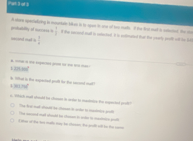 A store specializing in mountain bikes is to open in one of two malls. If the first mall is selected, the sto
probability of success is  1/2 . If the second mall is selected, it is estimated that the yearly profit will be $45
second mall is  3/4 
a. what is the expected prom for the frst mal
$225,000^7
b. What is the expected profit for the second mall?
$303.750°
c. Which mall should be chosen in order to maximize the expected profit?
The first mall should be chosen in order to maximize profit.
The second mall should be chosen in order to maximize profit
Either of the two malls may be chosen; the profit will be the same