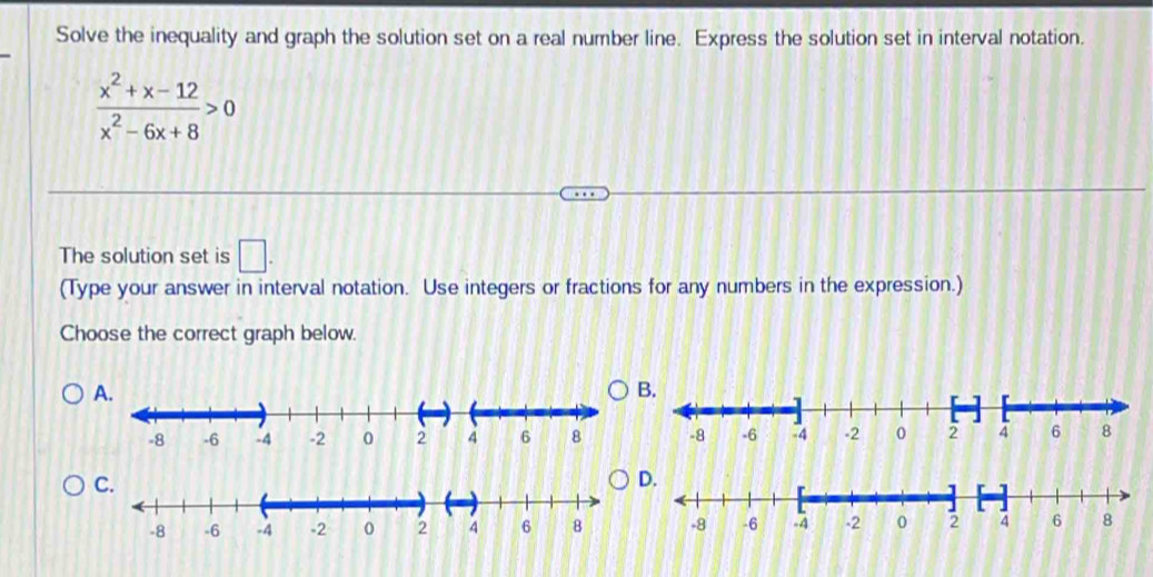 Solve the inequality and graph the solution set on a real number line. Express the solution set in interval notation.
 (x^2+x-12)/x^2-6x+8 >0
The solution set is □. 
(Type your answer in interval notation. Use integers or fractions for any numbers in the expression.) 
Choose the correct graph below. 
A. 
C.