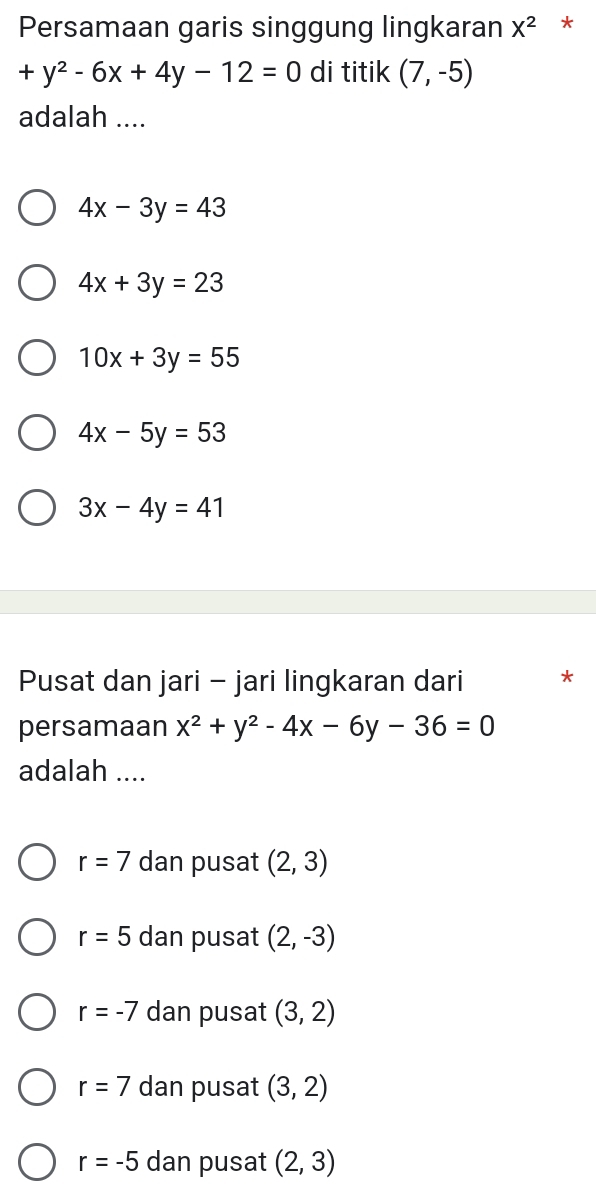 Persamaan garis singgung lingkaran X^2 *
+y^2-6x+4y-12=0 di titik (7,-5)
adalah ....
4x-3y=43
4x+3y=23
10x+3y=55
4x-5y=53
3x-4y=41
Pusat dan jari - jari lingkaran dari *
persamaan x^2+y^2-4x-6y-36=0
adalah ....
r=7 dan pusat (2,3)
r=5 dan pusat (2,-3)
r=-7 dan pusat (3,2)
r=7 dan pusat (3,2)
r=-5 dan pusat (2,3)