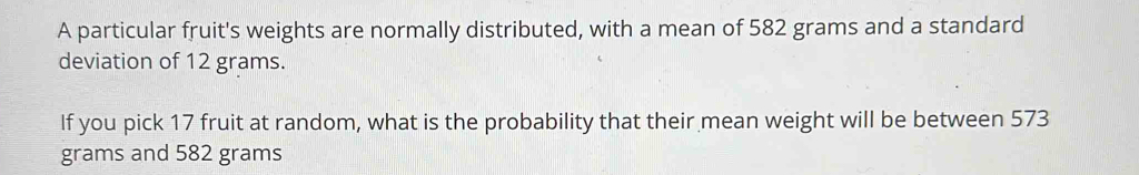 A particular fruit's weights are normally distributed, with a mean of 582 grams and a standard 
deviation of 12 grams. 
If you pick 17 fruit at random, what is the probability that their mean weight will be between 573
grams and 582 grams