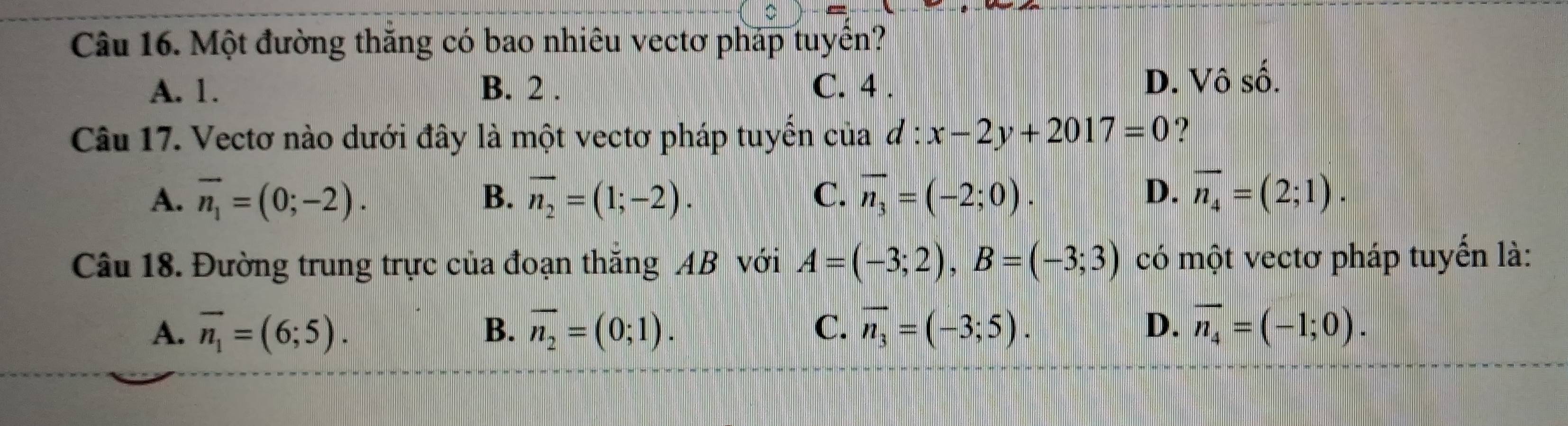 Một đường thăng có bao nhiêu vectơ pháp tuyên?
A. 1. B. 2. C. 4. D. Vô số.
Câu 17. Vectơ nào dưới đây là một vectơ pháp tuyển của d:x-2y+2017=0 ?
A. vector n_1=(0;-2). B. overline n_2=(1;-2). C. overline n_3=(-2;0). D. overline n_4=(2;1). 
Câu 18. Đường trung trực của đoạn thắng AB với A=(-3;2), B=(-3;3) có một vectơ pháp tuyến là:
A. overline n_1=(6;5). B. overline n_2=(0;1). C. vector n_3=(-3;5). D. overline n_4=(-1;0).