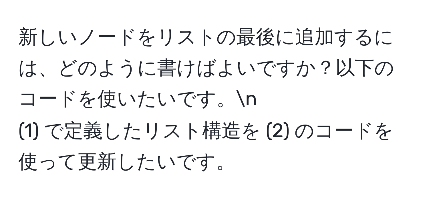 新しいノードをリストの最後に追加するには、どのように書けばよいですか？以下のコードを使いたいです。n
(1) で定義したリスト構造を (2) のコードを使って更新したいです。