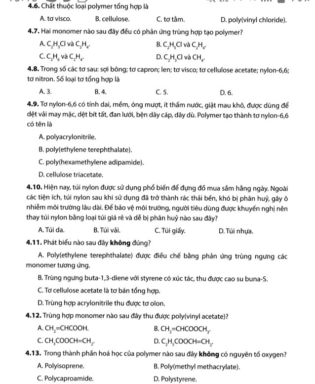 Chất thuộc loại polymer tổng hợp là
A. tơ visco. B. cellulose. C. tơ tầm. D. poly(vinyl chloride).
4.7. Hai monomer nào sau đây đều có phản ứng trùng hợp tạo polymer?
A. C_2H_3Cl và C_2H_4. B. C_2H_5Cl và C_2H_4.
C. C_2H_6 và C_2H_4. C_2H_3Cl và CH_4.
D.
4.8. Trong số các tơ sau: sợi bông; tơ capron; len; tơ visco; tơ cellulose acetate; nylon-6,6;
tơ nitron. Số loại tơ tổng hợp là
A. 3. B. 4. C. 5. D. 6.
4.9. Tơ nylon-6,6 có tính dai, mềm, óng mượt, ít thấm nước, giặt mau khô, được dùng để
dệt vải may mặc, dệt bít tất, đan lưới, bện dây cáp, dây dù. Polymer tạo thành tơ nylon-6,6
có tên là
A. polyacrylonitrile.
B. poly(ethylene terephthalate).
C. poly(hexamethylene adipamide).
D. cellulose triacetate.
4.10. Hiện nay, túi nylon được sử dụng phổ biến để đựng đồ mua sắm hằng ngày. Ngoài
các tiện ích, túi nylon sau khi sử dụng đã trở thành rác thải bền, khó bị phân huỷ, gây ô
nhiễm môi trường lâu dài. Để bảo vệ môi trường, người tiêu dùng được khuyến nghị nên
thay túi nylon bằng loại túi giá rẻ và dễ bị phân huỷ nào sau đây?
A. Túi da. B. Túi vải, C. Túi giấy. D. Túi nhựa.
4.11. Phát biểu nào sau đây không đúng?
A. Poly(ethylene terephthalate) được điều chế bằng phản ứng trùng ngưng các
monomer tương ứng.
B. Trùng ngưng buta-1,3-diene với styrene có xúc tác, thu được cao su buna-S.
C. Tơ cellulose acetate là tơ bán tổng hợp.
D. Trùng hợp acrylonitrile thu được tơ olon.
4.12. Trùng hợp monomer nào sau đây thu được poly(vinyl acetate)?
A. CH_2=CHCOOH. B. CH_2=CHCOOCH_3.
C. CH_3COOCH=CH_2. D. C_2H_5COOCH=CH_2.
4.13. Trong thành phần hoá học của polymer nào sau đây không có nguyên tố oxygen?
A. Polyisoprene. B. Poly(methyl methacrylate).
C. Polycaproamide. D. Polystyrene.