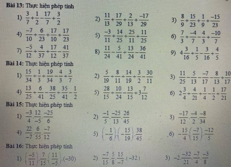 Thực hiện phép tính
1)  3/7 + 1/2 - 17/7 + 3/2  2)  11/13 + 17/29 + 2/13 + (-17)/29  3)  8/9 + 15/23 + 1/9 + (-15)/23 
4)  (-7)/10 + 6/23 + 17/10 + 17/23  5)  (-3)/11 + 14/25 + 25/11 + 11/25  6)  7/3 + (-4)/7 - 4/3 + (-10)/7 
7)  (-5)/12 + 4/37 + 17/12 - 41/37  8)  11/24 - 5/41 + 13/24 - 36/41  9) 4 3/16 + 1/5 - 3/16 + 4/5 
Bài 14: Thực hiện phép tính
1)  15/34 + 1/3 + 19/34 - 4/3 + 3/7  2)  5/19 + 8/11 + 14/19 + 3/2 - 30/11  3)  11/25 - 5/13 - (-7)/17 - 8/13 + 10/17 
4)  13/25 + 6/41 - 38/25 + 35/41 - 1/2  5)  28/15 + 10/24 - 13/15 +3 7/12  6) 2 3/4 + 4/21 + 1/4 - 1/2 + 17/21 
Bài 15: Thực hiện phêp tính
1)  (-3)/4 . 12/-5 . (-25)/6   (-1)/5 ·  (-25)/13 ·  26/45  3)  (-17)/12 . (-4)/2 . (-8)/34 
2)
4)  22/-7 ·  6/55 ·  (-7)/12  5) (- 1/6 )· (- 15/19 )·  38/45  6) - 15/4 · ( (-7)/15 )·  (-12)/5 
Bài 16: Thực hiện phép tính
1) ( (-5)/11 )·  7/15 ,( 11/-5 )· (-30) 2)  (-7)/15 ·  5/8 ·  15/-7 · (-32) 3) -2. (-32)/21 . (-7)/4 . (-3)/8 