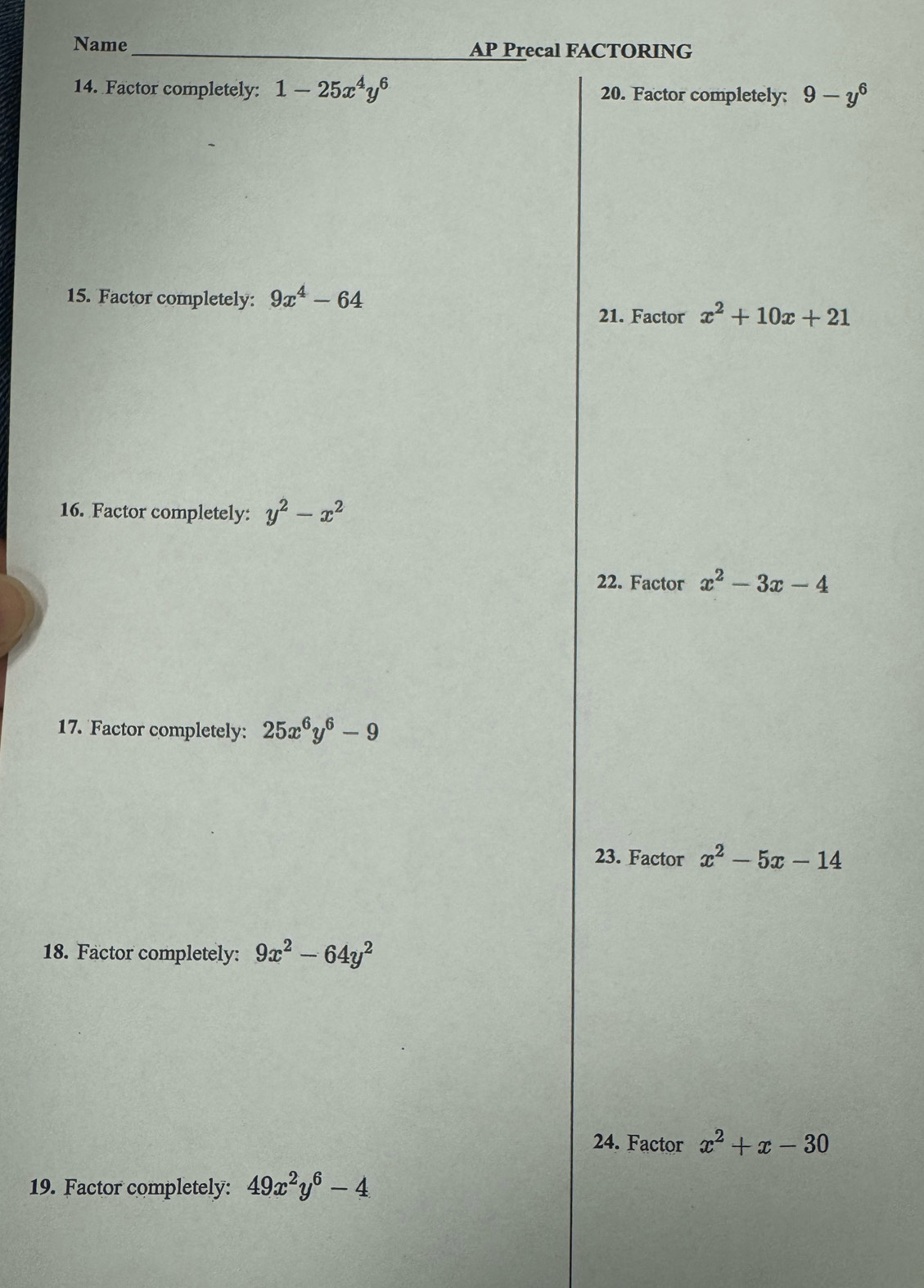 Name AP Precal FACTORING 
14. Factor completely: 1-25x^4y^6 20. Factor completely: 9-y^6
15. Factor completely: 9x^4-64
21. Factor x^2+10x+21
16. Factor completely: y^2-x^2
22. Factor x^2-3x-4
17. Factor completely: 25x^6y^6-9
23. Factor x^2-5x-14
18. Factor completely: 9x^2-64y^2
24. Factor x^2+x-30
19. Factor completely: 49x^2y^6-4