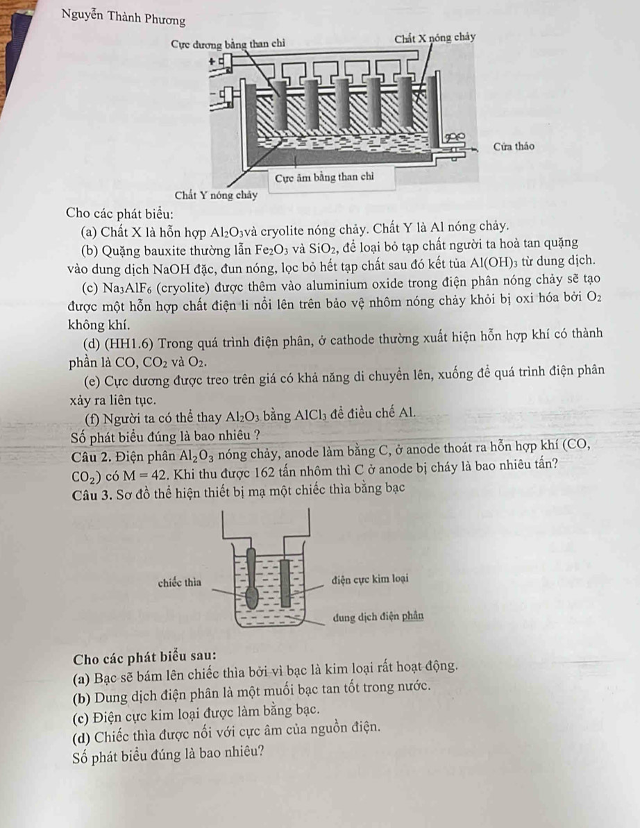 Nguyễn Thành Phương
ửa tháo
Cho các phát biểu:
(a) Chất X là hỗn hợp Al₂O₃và cryolite nóng chảy. Chất Y là Al nóng chảy.
(b) Quặng bauxite thường lẫn Fe₂O₃ và SiO_2 ,để loại bỏ tạp chất người ta hoà tan quặng
vào dung dịch NaOH đặc, đun nóng, lọc bỏ hết tạp chất sau đó kết tủa Al(OH)₃ từ dung dịch.
(c) Na₃A [F_6 (cryolite) được thêm vào aluminium oxide trong điện phân nóng chảy sẽ tạo
được một hỗn hợp chất điện li nổi lên trên bảo vệ nhôm nóng chảy khỏi bị oxi hóa bởi O_2
không khí.
(d) (HH1.6) Trong quá trình điện phân, ở cathode thường xuất hiện hỗn hợp khí có thành
phần là CO,CO_2 và O_2.
(e) Cực dương được treo trên giá có khả năng di chuyền lên, xuống đề quá trình điện phân
xảy ra liên tục.
(f) Người ta có thể thay Al_2O_3 bằng AlCl_3 đề điều chế Al.
Số phát biểu đúng là bao nhiêu ?
Câu 2. Điện phân Al_2O_3 nóng chảy, anode làm bằng C, ở anode thoát ra hỗn hợp khí (CO,
CO_2) có M=42. Khi thu được 162 tấn nhôm thì C ở anode bị cháy là bao nhiêu tấn?
Câu 3. Sơ đồ thể hiện thiết bị mạ một chiếc thìa bằng bạc
Cho các phát biểu sau:
(a) Bạc sẽ bám lên chiếc thìa bởi vì bạc là kim loại rất hoạt động.
(b) Dung dịch điện phân là một muối bạc tan tốt trong nước.
(c) Điện cực kim loại được làm bằng bạc.
(d) Chiếc thìa được nối với cực âm của nguồn điện.
ố phát biểu đúng là bao nhiêu?