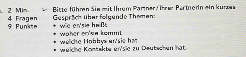 2 Min. Bitte führen Sie mit Ihrem Partner/Ihrer Partnerin ein kurzes 
4 Fragen Gespräch über folgende Themen:
9 Punkte wie er/sie heißt 
woher er/sie kommt 
welche Hobbys er/sie hat 
welche Kontakte er/sie zu Deutschen hat.