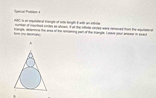 Special Problem 4
ABC is an equilateral triangle of side length 8 with an infinite 
number of inscribed circles as shown. If all the infinite circles were removed from the equilateral 
triangle, determine the area of the remaining part of the triangle. Leave your answer in exact 
form (no decimals).
B