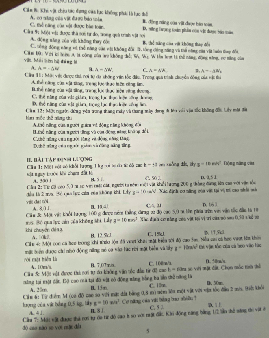 Khi vật chịu tác dụng của lực không phải là lực thế
A. cơ năng của vật được bảo toàn. B. động năng của vật được báo toàn.
C. thể năng của vật được bảo toàn. D. năng lượng toàn phần của vật được báo toàn.
Câu 9: Một vật được thả rơi tự do, trong quả trình vật rơi
A. động năng của vật không thay đổi B. thế năng của vật không thay đổi
C. tổng động năng và thể năng của vật không đổi D. tổng động năng và thế năng của vật luôn thay đổi.
Câu 10: Với kí hiệu A là công của lực không thế; W_1,W_4 , W lần lượt là thể năng, động năng, cơ năng của
vật. Mối liên hệ đúng là
A. A=-△ W. B. A=△ W. C. A=△ W_L D. A=-△ W_d
Câu 11: Một vật được thả rơi tự do không vận tốc đầu. Trong quá trình chuyển đồng của vật thi
A.thể năng của vật tăng, trọng lực thực hiện công âm.
B.thể năng của vật tăng, trọng lực thực hiện công dương.
C. thể năng của vật giảm, trọng lực thực hiện công dương.
D. thể năng của vật giảm, trọng lực thực hiện công âm.
Câu 1 2:Mhat O t người đứng yên trong thang máy và thang máy đang đi lên với vận tốc không đổi. Lầy mặt đắt
làm mốc thế năng thì
A.thế năng của người giảm và động năng không đổi.
B.thể năng của người tăng và của động năng không đổi.
C.thể năng của người tăng và động năng tăng.
D.thế năng của người giảm và động năng tăng.
II. bài tập định lượng
Câu 1: Một vật có khối lượng 1 kg rơi tự do từ độ cao h=50 cm xuống đất, lấy g=10m/s^2. Động năng của
vật ngay trước khi chạm đất là
A. 500 J. B. 5 J. C. 50 J. D. 0,5 J.
Câu 2: Từ độ cao 5,0 m so với mặt đất, người ta ném một vật khối lượng 200 g thắng đứng lên cao với vận tốc
đầu là 2 m/s. Bỏ qua lực cản của không khí. Lấy gapprox 10m/s^2 F. Xác định cơ năng của vật tại vị trí cao nhất mà
vật đạt tới. D. 16 J.
A. 8,0 J. B. 10,4J. C.4, 0J.
Câu 3: Một vật khối lượng 100 g được ném thắng đứng từ độ cao 5,0 m lên phía trên với vận tốc đầu là 10
m/s. Bỏ qua lực cản của không khí. Lây gapprox 10m/s^2. Xác định cơ năng của vật tại vị trí của nó sau 0,50 s kể từ
khi chuyển động.
C. 15kJ.
A. 10kJ. B. 12,5kJ. D. 17,5kJ.
Câu 4: Một con cá heo trong khi nhào lộn đã vượt khỏi mặt biển tới độ cao 5m. Nều coi cá heo vượt lên khỏi
mặt biển được chí nhờ động năng nó có vào lúc rời mặt biển và lầy g=10m/s^2 thi vận tốc của cá heo vào lúc
rời mặt biển là
A. 10m/s. B. 7,07m/s. C. 100m/s. D. 50m/s.
Câu 5: Một vật được thả rơi tự do không vận tốc đầu từ độ cao h=60m so với mặt đất. Chọn mốc tính thể
năng tại mặt đất. Độ cao mà tại đó vật có động năng bằng ba lần thể năng là
A. 20m. B. 15m. C. 10m. D. 30m.
Câu 6: Từ điểm M (có độ cao so với mặt đất bằng 0,8 m) ném lên một vật với vận tốc đầu 2 m/s. Biết khổi
lượng của vật bằng 0,5 kg, lấy g=10m/s^2 Cơ năng của vật bằng bao nhiêu ?
A. 4 J. B. 8 J. C. 5 J. D. 1 J.
Câu 7: Một vật được thả rơi tự do từ độ cao h so với mặt đất. Khi động năng bằng 1/2 lần thể năng thi vật ở
độ cao nào so với mặt đất
5