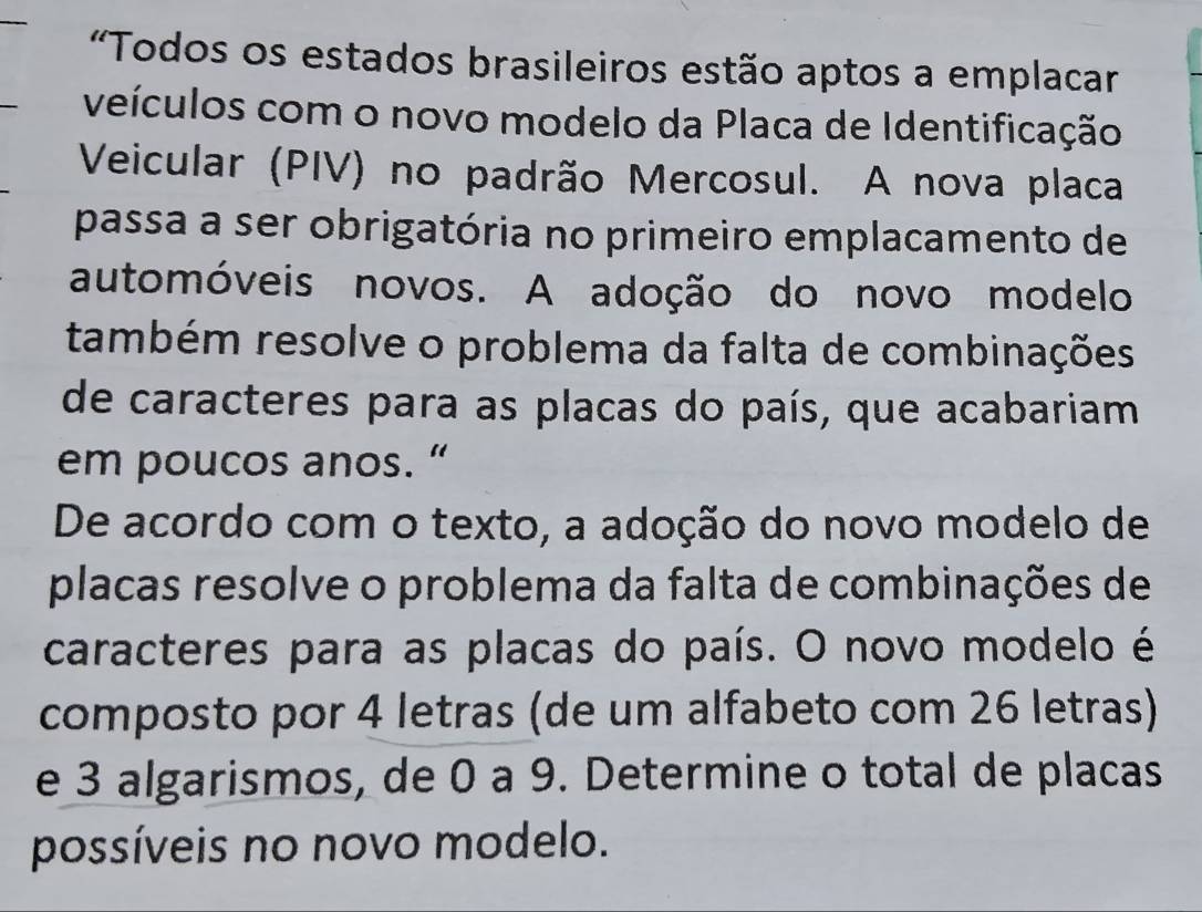 'Todos os estados brasileiros estão aptos a emplacar 
veículos com o novo modelo da Placa de Identificação 
Veicular (PIV) no padrão Mercosul. A nova placa 
passa a ser obrigatória no primeiro emplacamento de 
automóveis novos. A adoção do novo modelo 
também resolve o problema da falta de combinações 
de caracteres para as placas do país, que acabariam 
em poucos anos. “ 
De acordo com o texto, a adoção do novo modelo de 
placas resolve o problema da falta de combinações de 
caracteres para as placas do país. O novo modelo é 
composto por 4 letras (de um alfabeto com 26 letras) 
e 3 algarismos, de 0 a 9. Determine o total de placas 
possíveis no novo modelo.