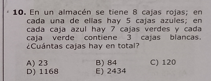 En un almacén se tiene 8 cajas rojas; en
cada una de ellas hay 5 cajas azules; en
cada caja azul hay 7 cajas verdes y cada
caja verde contiene 3 cajas blancas.
¿Cuántas cajas hay en total?
A) 23 B) 84 C) 120
D) 1168 E) 2434