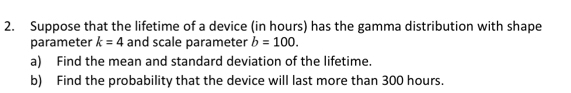 Suppose that the lifetime of a device (in hours) has the gamma distribution with shape 
parameter k=4 and scale parameter b=100. 
a) Find the mean and standard deviation of the lifetime. 
b) Find the probability that the device will last more than 300 hours.