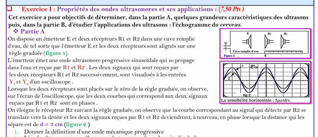 Propriétés des ondes ultrasonores et ses applications : (7,50 Pts ) 
Cet exercice a pour objectifs de déterminer, dans la partie A, quelques grandeurs caractéristiques des ultrasons 
puis, dans la partie B, d’étudier l’applications des ultrasons : l'échogramme du cerveau. 
* Partie A 
On dispose un émetteur E et deux récepteurs R1 et R2 dans une cuve remplie 
d'eau, de tel sorte que l'émetteur E et les deux récepteurs sont alignés sur une 
règle graduée (figure 1). 
L'émetteur émet une onde ultrasonore progressive sinusoïdale qui se propage 
dans l'eau et reçue par R1 et R2. Les deux signaux qui sont reçues par 
les deux récepteurs R1 et R2 successivement, sont visualisés à les entrées
Y_1 et Y_2 d'un oscilloscope . 
Lorsque les deux récepteurs sont placés sur le zéro de la règle graduée, on observe, 
sur l'écran de l'oscilloscope, que les deux courbes qui correspond aux deux signaux 
reçues par R1 et R2 sont en phases . 
On éloigne le récepteur R2 suivant la règle graduée, on observe que la courbe correspondant au signal qui détecte par R2 se 
translate vers la droite et les deux signaux reçues par R1 et R2 deviendront, à nouveau, en phase lorsque la distance qui les 
sépare est de d=3cm (figure 2 ) 
1. Donner la définition d'une onde mécanique progressive