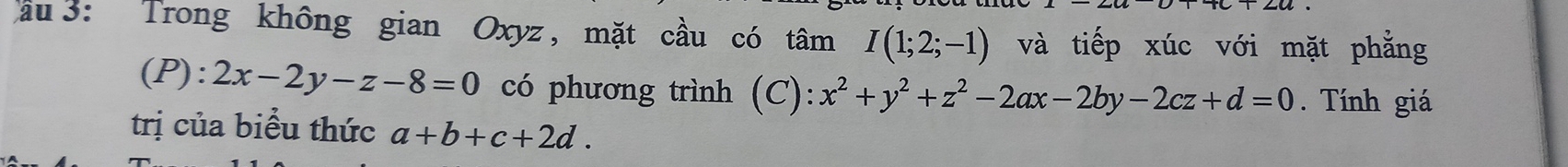 au 3: Trong không gian Oxyz , mặt cầu có tâm I(1;2;-1) và tiếp xúc với mặt phẳng 
(P): 2x-2y-z-8=0 có phương trình (C): x^2+y^2+z^2-2ax-2by-2cz+d=0. Tính giá 
trị của biểu thức a+b+c+2d.