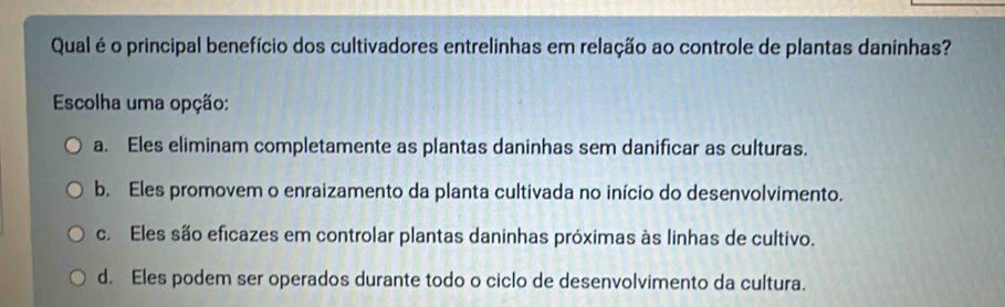 Qual é o principal benefício dos cultivadores entrelinhas em relação ao controle de plantas danínhas?
Escolha uma opção:
a. Eles eliminam completamente as plantas daninhas sem danificar as culturas.
b. Eles promovem o enraizamento da planta cultivada no início do desenvolvimento.
c. Eles são eficazes em controlar plantas daninhas próximas às linhas de cultivo.
d. Eles podem ser operados durante todo o ciclo de desenvolvimento da cultura.