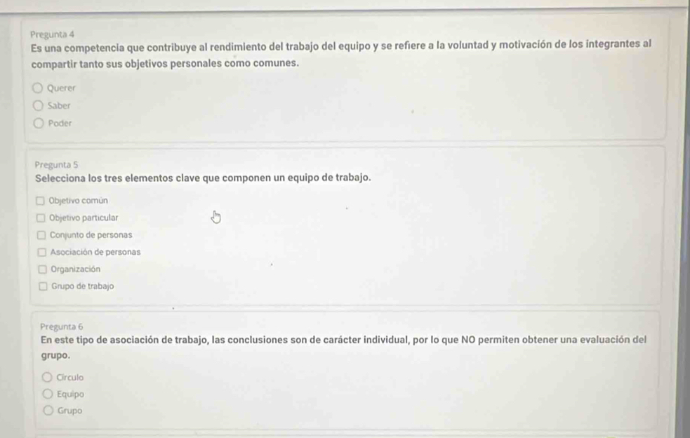 Pregunta 4
Es una competencia que contribuye al rendimiento del trabajo del equipo y se refiere a la voluntad y motivación de los integrantes al
compartir tanto sus objetivos personales como comunes.
Querer
Saber
Poder
Pregunta 5
Selecciona los tres elementos clave que componen un equipo de trabajo.
Objetivo común
Objetivo particular
Conjunto de personas
Asociación de personas
Organización
Grupo de trabajo
Pregunta 6
En este tipo de asociación de trabajo, las conclusiones son de carácter individual, por lo que NO permiten obtener una evaluación del
grupo.
Círculo
Equipo
Grupo