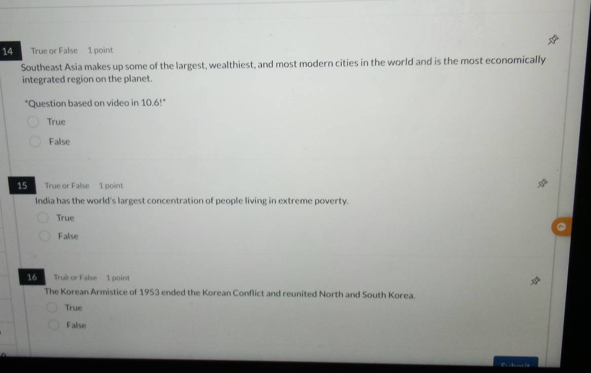 True or False 1 point
Southeast Asia makes up some of the largest, wealthiest, and most modern cities in the world and is the most economically
integrated region on the planet.
*Question based on video in 10.6!*
True
False
15 True or False 1 point
India has the world's largest concentration of people living in extreme poverty.
True
False
16 True or False 1 point
The Korean Armistice of 1953 ended the Korean Conflict and reunited North and South Korea.
True
False