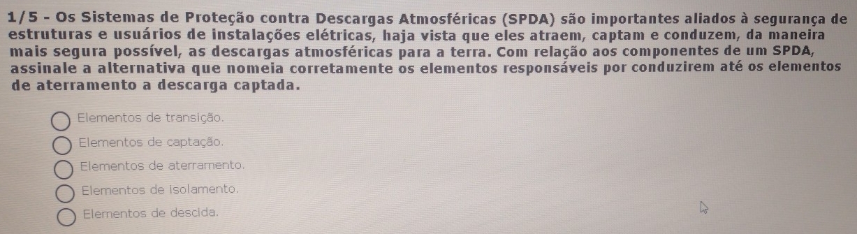 1/5 - Os Sistemas de Proteção contra Descargas Atmosféricas (SPDA) são importantes aliados à segurança de
estruturas e usuários de instalações elétricas, haja vista que eles atraem, captam e conduzem, da maneira
mais segura possível, as descargas atmosféricas para a terra. Com relação aos componentes de um SPDA,
assinale a alternativa que nomeia corretamente os elementos responsáveis por conduzirem até os elementos
de aterramento a descarga captada.
Elementos de transição.
Elementos de captação.
Elementos de aterramento.
Elementos de isolamento.
Elementos de descida.