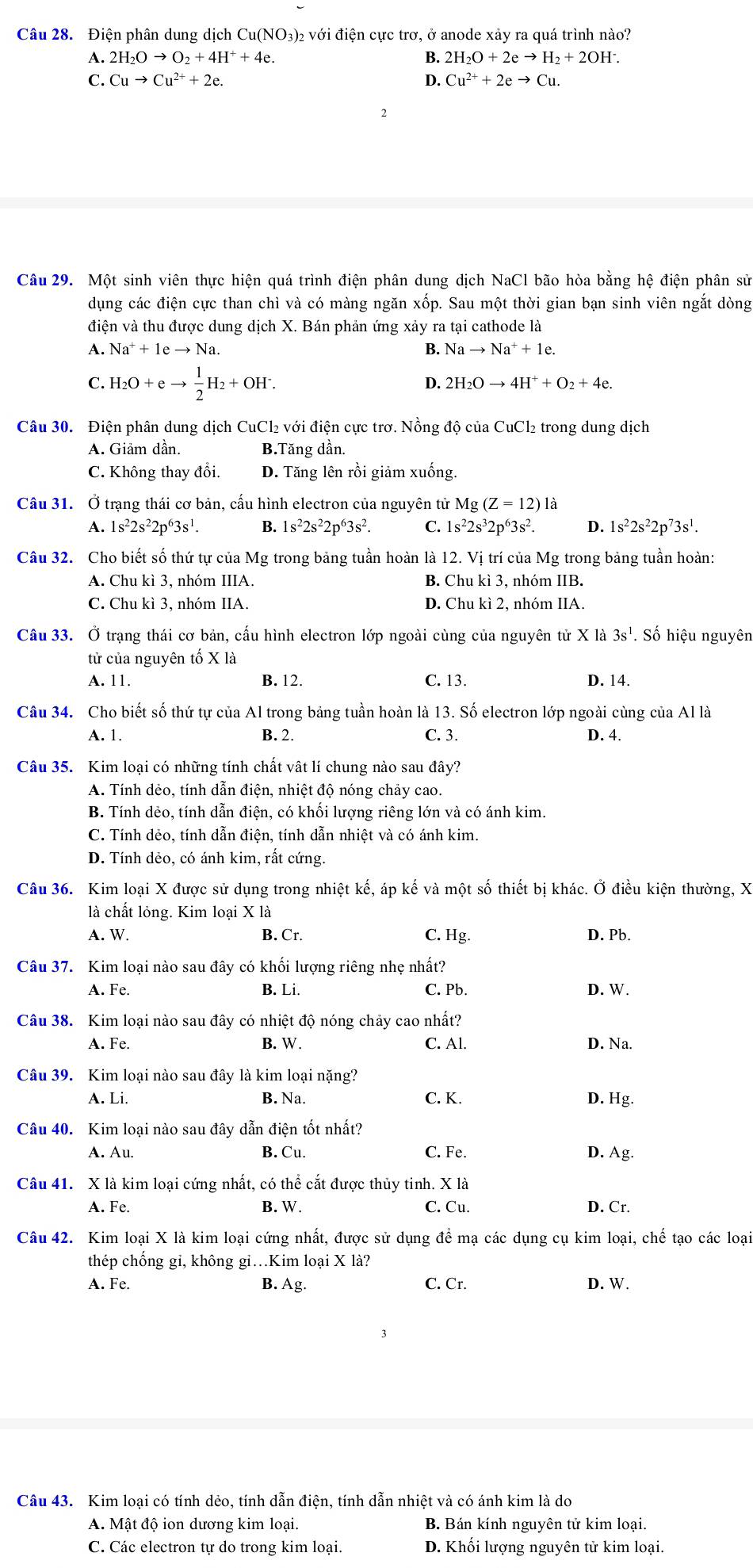 Điện phân dung dịch Cu(NO3)₂ với điện cực trơ, ở anode xảy ra quá trình nào?
A. 2H_2Oto O_2+4H^++4e. B. 2H_2O+2eto H_2+2OH^-.
C. Cuto Cu^(2+)+2e. D. Cu^(2+)+2eto Cu.
Câu 29. Một sinh viên thực hiện quá trình điện phân dung dịch NaCl bão hòa bằng hệ điện phân sử
dụng các điện cực than chì và có màng ngăn xốp. Sau một thời gian bạn sinh viên ngắt dòng
điện và thu được dung dịch X. Bán phản ứng xảy ra tại cathode là
A. Na^++1eto Na. B. Nato Na^++1e.
C. H_2O+eto  1/2 H_2+OH^.. D. 2H_2Oto 4H^++O_2+4e.
Câu 30. Điện phân dung dịch CuCl₂ với điện cực trơ. Nồng độ của CuCl₂ trong dung dịch
A. Giảm dần. B.Tăng dần.
C. Không thay đổi. D. Tăng lên rồi giảm xuống.
Câu 31. Ở trạng thái cơ bản, cấu hình electron của nguyên tử Mg(Z=12)1a
A. 1s^22s^22p^63s^1. B. 1s^22s^22p^63s^2. C. 1s^22s^32p^63s^2. D. 1s^22s^22p^73s^1.
Câu 32. Cho biết số thứ tự của Mg trong bảng tuần hoàn là 12. Vị trí của Mg trong bảng tuần hoàn:
A. Chu kì 3, nhóm IIIA. B. C] hu kì 3, nhóm IIB.
C. Chu kì 3, nhóm IIA. D. Chu kì 2, nhóm IIA.
Câu 33. Ở trạng thái cơ bản, cấu hình electron lớp ngoài cùng của nguyên tử X là 3s^1. Số hiệu nguyên
tử của nguyên tố X là
A. 11. B. 12. C. 13. D. 14.
Câu 34. Cho biết số thứ tự của Al trong bảng tuần hoàn là 13. Số electron lớp ngoài cùng của Al là
A. 1. B. 2. C. 3. D. 4.
Câu 35. Kim loại có những tính chất vật lí chung nào sau đây?
A. Tính dẻo, tính dẫn điện, nhiệt độ nóng chảy cao.
B. Tính dẻo, tính dẫn điện, có khối lượng riêng lớn và có ánh kim.
C. Tính dẻo, tính dẫn điện, tính dẫn nhiệt và có ánh kim.
D. Tính dẻo, có ánh kim, rất cứng.
Câu 36. Kim loại X được sử dụng trong nhiệt kế, áp kế và một số thiết bị khác. Ở điều kiện thường, X
là chất lỏng. Kim loại X là
A. W. B. Cr. C. Hg. D. Pb.
Câu 37. Kim loại nào sau đây có khối lượng riêng nhẹ nhất?
A. Fe. B. Li. C. Pb. D. W.
Câu 38. Kim loại nào sau đây có nhiệt độ nóng chảy cao nhất?
A. Fe. B. W. C. Al. D. Na.
Câu 39. Kim loại nào sau đây là kim loại nặng?
A. Li. B. Na. C. K. D. Hg.
Câu 40. Kim loại nào sau đây dẫn điện tốt nhất?
A. Au. B. Cu. C. Fe. D. Ag.
Câu 41. X là kim loại cứng nhất, có thể cắt được thủy tinh. X là
A. Fe. B. W. C. Cu. D. Cr.
Câu 42. Kim loại X là kim loại cứng nhất, được sử dụng để mạ các dụng cụ kim loại, chế tạo các loại
thép chống gi, không gi…Kim loại X là?
A. Fe. B. Ag. C. Cr. D. W.
Câu 43. Kim loại có tính dẻo, tính dẫn điện, tính dẫn nhiệt và có ánh kim là do
A. Mật độ ion dương kim loại. B. Bán kính nguyên tử kim loại.
C. Các electron tự do trong kim loại. D. Khối lượng nguyên tử kim loại.