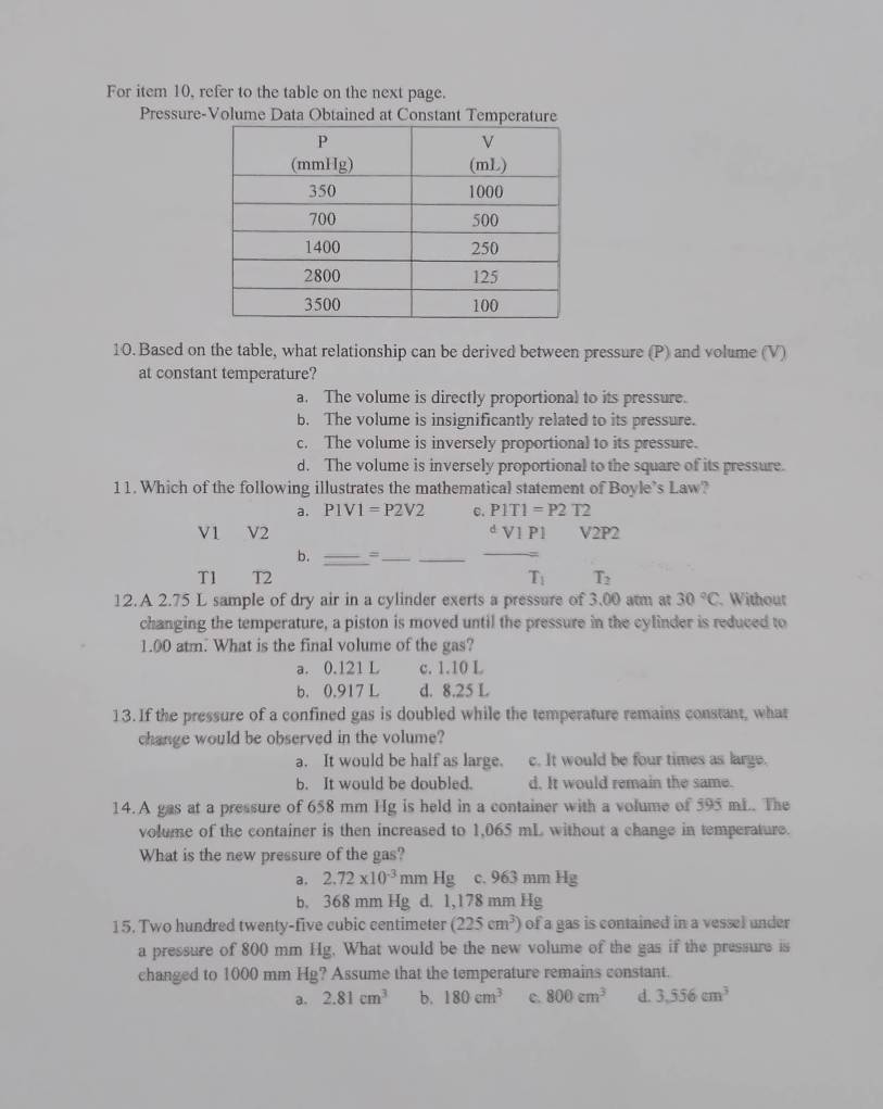 For item 10, refer to the table on the next page.
Pressure-Volume Data Obtained at Constant Temperature
10. Based on the table, what relationship can be derived between pressure (P) and volume (V)
at constant temperature?
a. The volume is directly proportional to its pressure.
b. The volume is insignificantly related to its pressure.
c. The volume is inversely proportional to its pressure.
d. The volume is inversely proportional to the square of its pressure.
11. Which of the following illustrates the mathematical statement of Boyle’s Law?
a. P1V1=P2V2 c. P1T1=P2T2
V1 V2 d V1 P1 V2P2
b. _=__
_
T1ì T2 T_1 T_2
12.A 2.75 L sample of dry air in a cylinder exerts a pressure of 3.00 atm at 30°C. Without
changing the temperature, a piston is moved until the pressure in the cylinder is reduced to
1.00 atm. What is the final volume of the gas?
a. 0.121 L c. 1.10 L
b. 0.917 L d. 8.25 L
13. If the pressure of a confined gas is doubled while the temperature remains constant, what
change would be observed in the volume?
a. It would be half as large. c. It would be four times as large.
b. It would be doubled. d. It would remain the same.
14.A gas at a pressure of 658 mm Hg is held in a container with a volume of 595 mL. The
volume of the container is then increased to 1,065 mL without a change in temperature.
What is the new pressure of the gas?
a. 2.72* 10^(-3) mm Hg c. 963 mm Hg
b. 368 mm Hg d. 1,178 mm Hg
15. Two hundred twenty-five cubic centimeter (225cm^3) of a gas is contained in a vessel under
a pressure of 800 mm Hg. What would be the new volume of the gas if the pressure is
changed to 1000 mm Hg? Assume that the temperature remains constant.
a. 2.81cm^3 b. 180cm^3 c. 800cm^3 d. 3.556cm^3