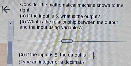 Consider the mathematical machine shown to the 
l← right. 
(a) If the input is 5, what is the output? 
(b) What is the relationship between the output 
and the input using variables? 
(a) If the input is 5, the output is □. 
(Type an integer or a decimal.)