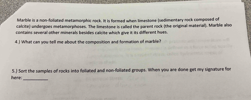 Marble is a non-foliated metamorphic rock. It is formed when limestone (sedimentary rock composed of 
calcite) undergoes metamorphoses. The limestone is called the parent rock (the original material). Marble also 
contains several other minerals besides calcite which give it its different hues. 
4.) What can you tell me about the composition and formation of marble? 
5.) Sort the samples of rocks into foliated and non-foliated groups. When you are done get my signature for 
here: 
_