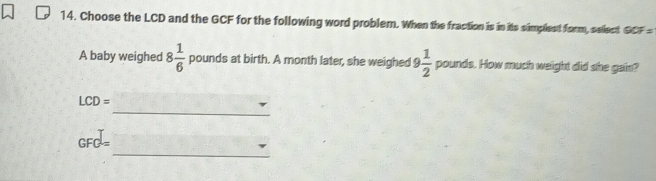 Choose the LCD and the GCF for the following word probler. When the fraction is in its simpliest form, sellect QCF=
A baby weighed 8 1/6  pounds at birth. A month later, she weighed 9 1/2  pound ds. How much weight did she gain? 
_
LCD=
_
GFC=