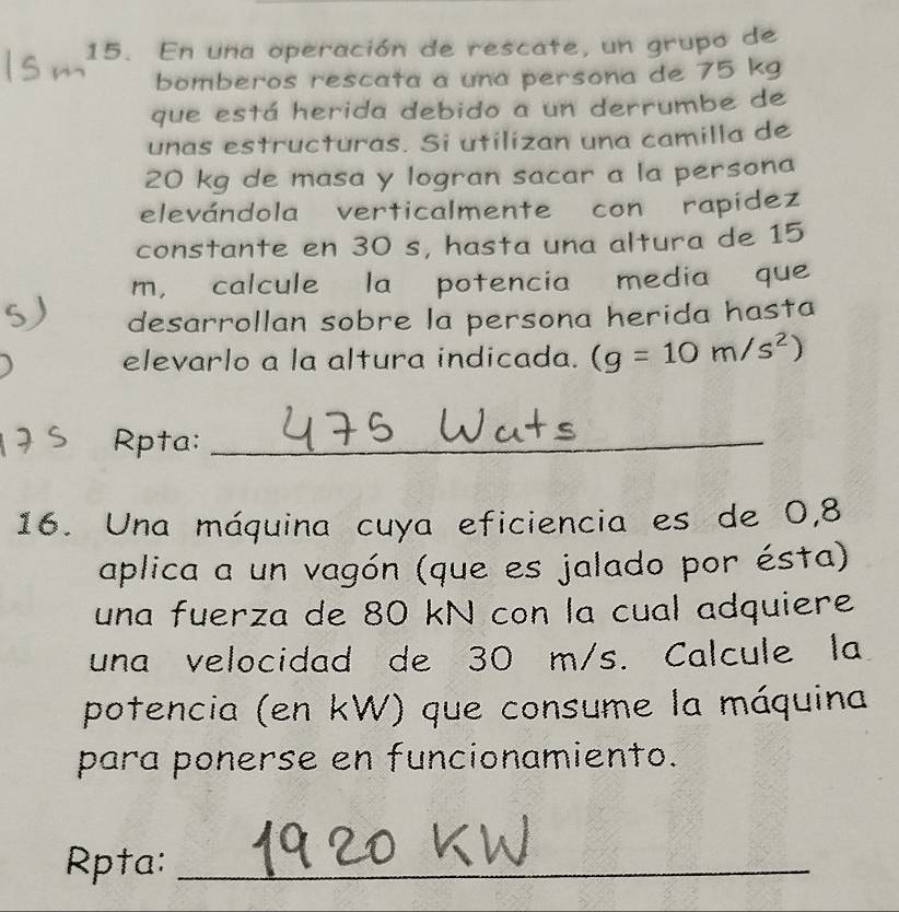 En una operación de rescate, un grupo de 
bomberos rescata a una persona de 75 kg
que está herida debido a un derrumbe de 
unas estructuras. Si utilizan una camilla de
20 kg de masa y logran sacar a la persona 
elevándola verticalmente con rapidez 
constante en 30 s, hasta una altura de 15
m, calcule la potencia media que 
desarrollan sobre la persona herida hasta 
elevarlo a la altura indicada. (g=10m/s^2)
Rpta:_ 
16. Una máquina cuya eficiencia es de 0,8
aplica a un vagón (que es jalado por ésta) 
una fuerza de 80 kN con la cual adquiere 
una velocidad de 30 m/s. Calcule la 
potencia (en kW) que consume la máquina 
para ponerse en funcionamiento. 
Rpta:_