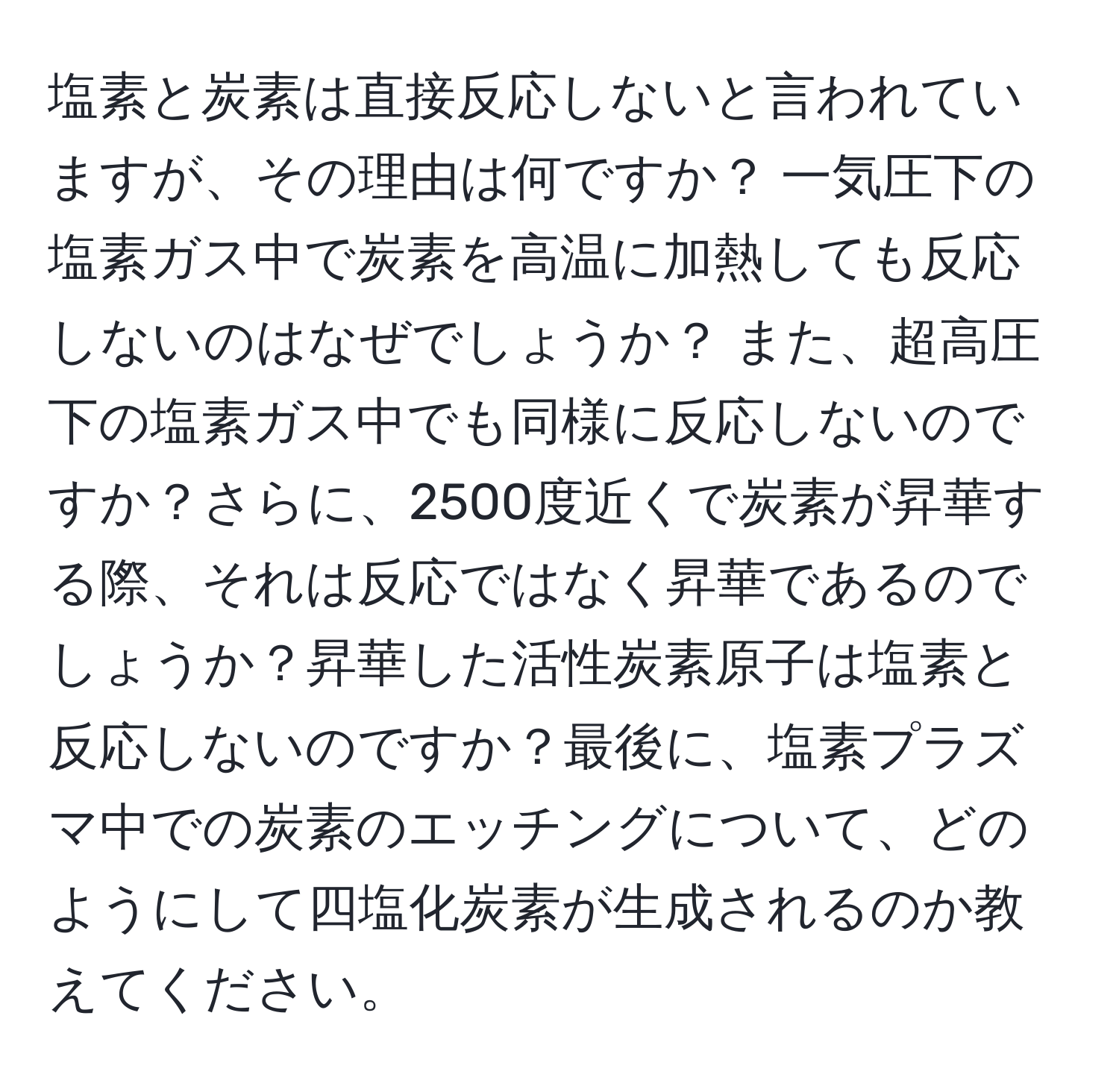 塩素と炭素は直接反応しないと言われていますが、その理由は何ですか？ 一気圧下の塩素ガス中で炭素を高温に加熱しても反応しないのはなぜでしょうか？ また、超高圧下の塩素ガス中でも同様に反応しないのですか？さらに、2500度近くで炭素が昇華する際、それは反応ではなく昇華であるのでしょうか？昇華した活性炭素原子は塩素と反応しないのですか？最後に、塩素プラズマ中での炭素のエッチングについて、どのようにして四塩化炭素が生成されるのか教えてください。