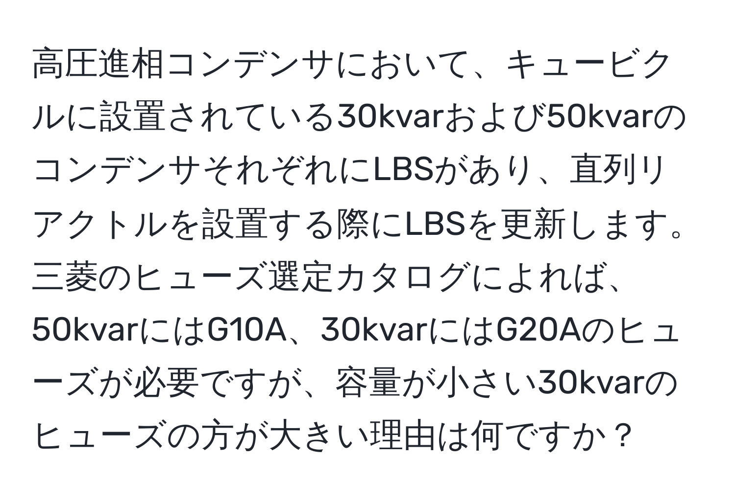 高圧進相コンデンサにおいて、キュービクルに設置されている30kvarおよび50kvarのコンデンサそれぞれにLBSがあり、直列リアクトルを設置する際にLBSを更新します。三菱のヒューズ選定カタログによれば、50kvarにはG10A、30kvarにはG20Aのヒューズが必要ですが、容量が小さい30kvarのヒューズの方が大きい理由は何ですか？