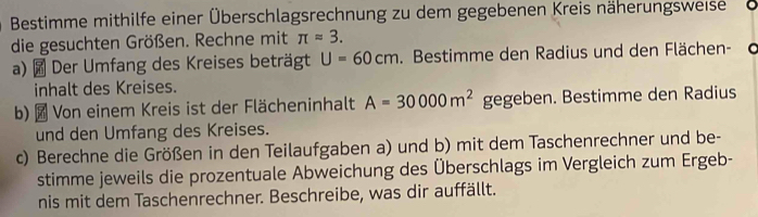 Bestimme mithilfe einer Überschlagsrechnung zu dem gegebenen Kreis näherungsweise 
die gesuchten Größen. Rechne mit π approx 3. 
a) Der Umfang des Kreises beträgt U=60cm. Bestimme den Radius und den Flächen-d 
inhalt des Kreises. 
b)× Von einem Kreis ist der Flächeninhalt A=30000m^2 gegeben. Bestimme den Radius 
und den Umfang des Kreises. 
c) Berechne die Größen in den Teilaufgaben a) und b) mit dem Taschenrechner und be- 
stimme jeweils die prozentuale Abweichung des Überschlags im Vergleich zum Ergeb- 
nis mit dem Taschenrechner. Beschreibe, was dir auffällt.