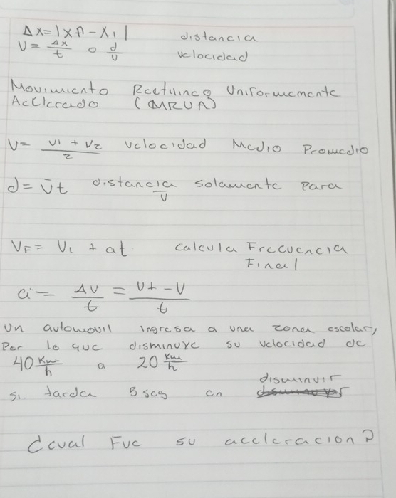 Delta x=|lambda f-x_1| distancia
V= Delta x/t 0 d/U  vclocidad 
Moviwicnto Rcetince Uniformementc 
AcCIcrado (MRUA)
V=frac V_1+V_22 vclocidad Mcdio Prowcdio
d=overline vt o.stancia solamentc para
D
V_F=V_1+at calcula Frccucncla 
Finel
a= Delta v/t =frac v_⊥ -vt
Un autowoull ingresa a une zona cscolar, 
Por le quc disminurc so vclocidad dc
40 kw/h  a 20 km/h 
diswinur 
5. tarda 3 scg cn 
ccval Fuc su acclcracion?