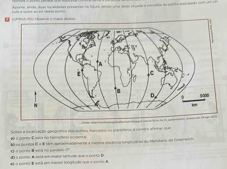 Nomele o ponto cardeal que responde corretamente
Aponte, ainda, duas localidades presentes na figura, sendo uma delas situada a noroeste do ponto assinalado com um cír-
culo e outra ao sul desse ponto.
(UFRGS-RS) Observe o mapa abaixo.
Fonte:
a) o ponto C está no hemisfério ocidental.
b) os pontos C e E têm aproximadamente a mesma distância longitudinal do Meridiano de Greenwich.
c) o ponto B está no paralelo O°.
d) o ponto A está em maior latitude que o ponto D.
e) o ponto E está em menor longitude que o ponto A.